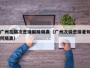 广州在隔次密接解除隔离（广州次级密接者如何隔离）