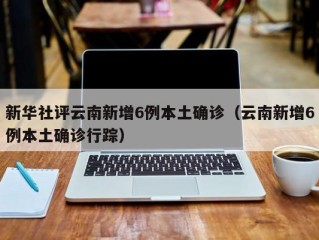 新华社评云南新增6例本土确诊（云南新增6例本土确诊行踪）